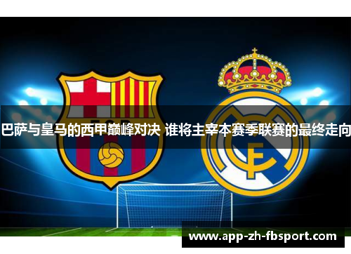 巴萨与皇马的西甲巅峰对决 谁将主宰本赛季联赛的最终走向