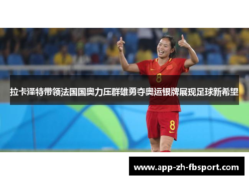 拉卡泽特带领法国国奥力压群雄勇夺奥运银牌展现足球新希望